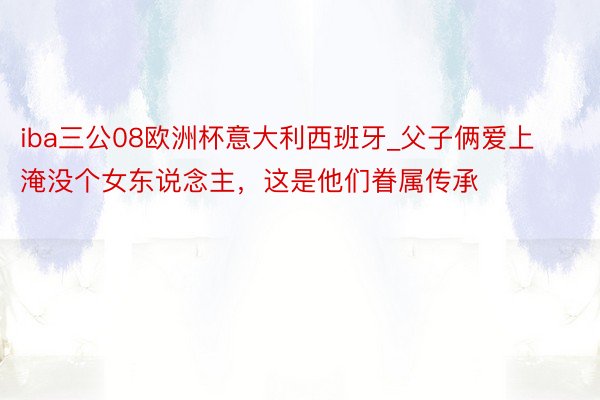 iba三公08欧洲杯意大利西班牙_父子俩爱上淹没个女东说念主，这是他们眷属传承