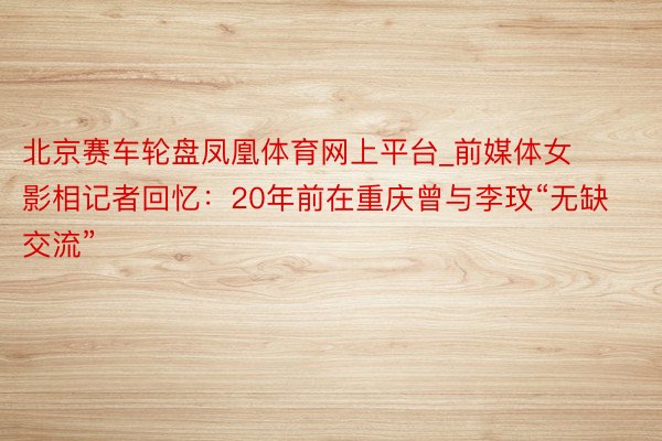 北京赛车轮盘凤凰体育网上平台_前媒体女影相记者回忆：20年前在重庆曾与李玟“无缺交流”