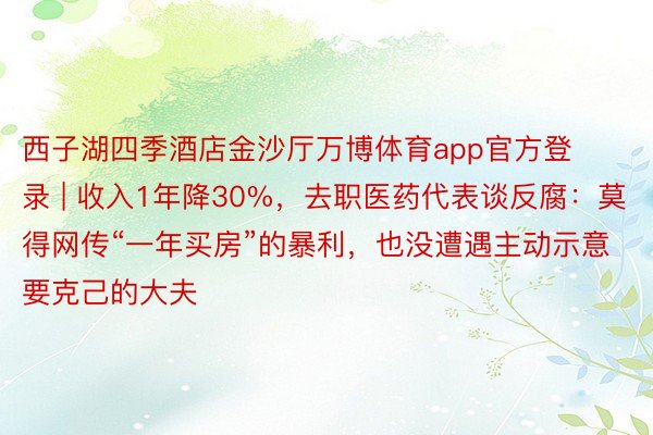 西子湖四季酒店金沙厅万博体育app官方登录 | 收入1年降30%，去职医药代表谈反腐：莫得网传“一年买房”的暴利，也没遭遇主动示意要克己的大夫