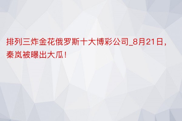 排列三炸金花俄罗斯十大博彩公司_8月21日，秦岚被曝出大瓜！