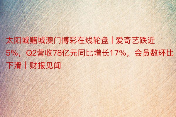 太阳城赌城澳门博彩在线轮盘 | 爱奇艺跌近5%，Q2营收78亿元同比增长17%，会员数环比下滑｜财报见闻