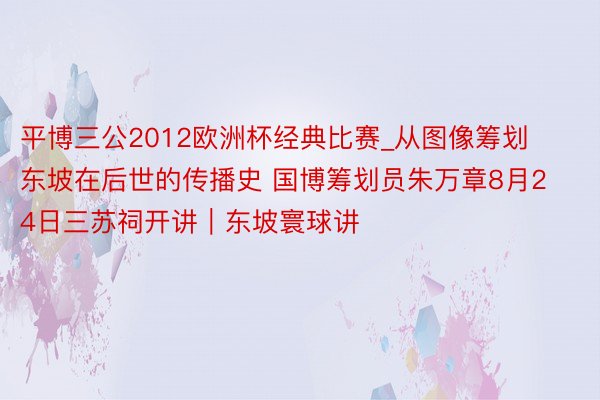 平博三公2012欧洲杯经典比赛_从图像筹划东坡在后世的传播史 国博筹划员朱万章8月24日三苏祠开讲｜东坡寰球讲