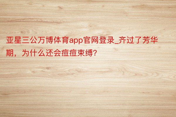 亚星三公万博体育app官网登录_齐过了芳华期，为什么还会痘痘束缚？