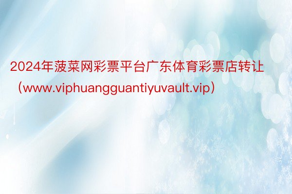 2024年菠菜网彩票平台广东体育彩票店转让（www.viphuangguantiyuvault.vip）