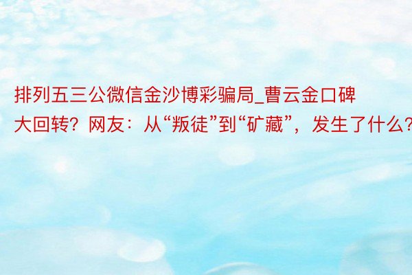 排列五三公微信金沙博彩骗局_曹云金口碑大回转？网友：从“叛徒”到“矿藏”，发生了什么？