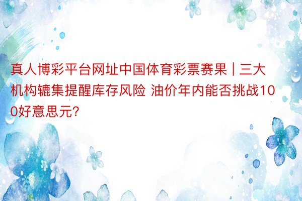 真人博彩平台网址中国体育彩票赛果 | 三大机构辘集提醒库存风险 油价年内能否挑战100好意思元？