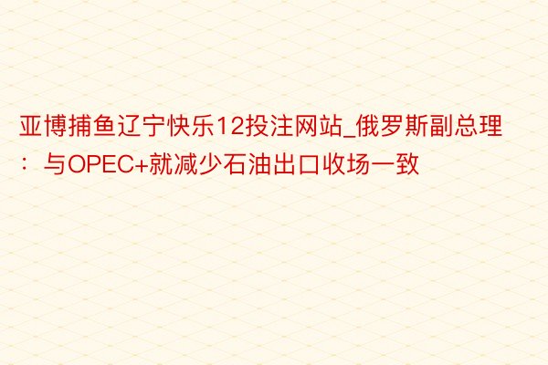 亚博捕鱼辽宁快乐12投注网站_俄罗斯副总理：与OPEC+就减少石油出口收场一致