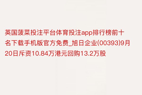 英国菠菜投注平台体育投注app排行榜前十名下载手机版官方免费_旭日企业(00393)9月20日斥资10.84万港元回购13.2万股