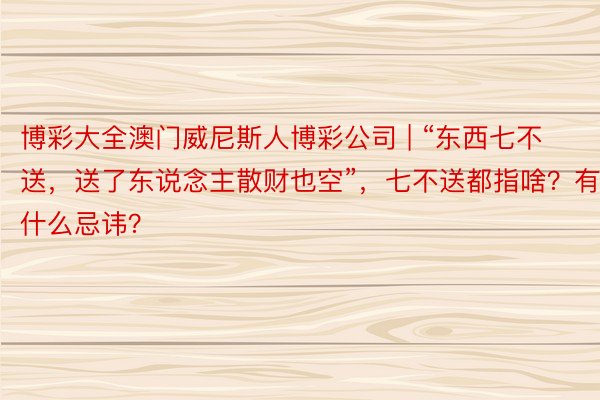 博彩大全澳门威尼斯人博彩公司 | “东西七不送，送了东说念主散财也空”，七不送都指啥？有什么忌讳？