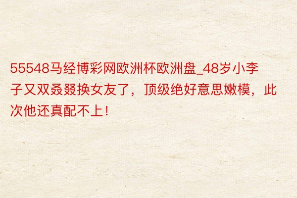 55548马经博彩网欧洲杯欧洲盘_48岁小李子又双叒叕换女友了，顶级绝好意思嫩模，此次他还真配不上！