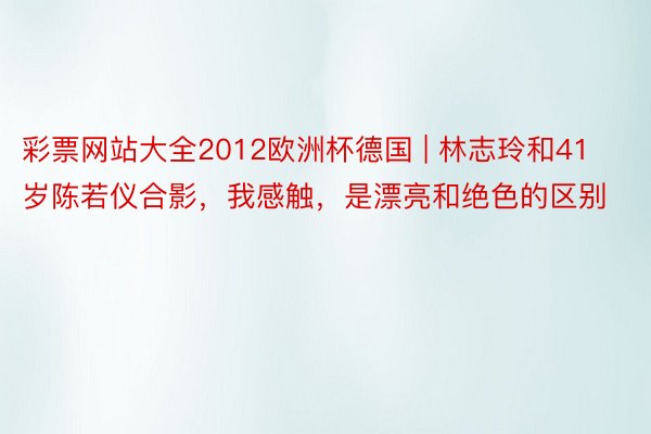 彩票网站大全2012欧洲杯德国 | 林志玲和41岁陈若仪合影，我感触，是漂亮和绝色的区别