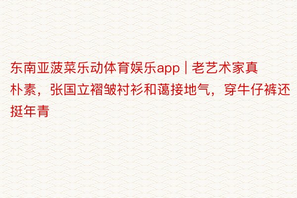 东南亚菠菜乐动体育娱乐app | 老艺术家真朴素，张国立褶皱衬衫和蔼接地气，穿牛仔裤还挺年青