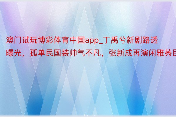 澳门试玩博彩体育中国app_丁禹兮新剧路透曝光，孤单民国装帅气不凡，张新成再演闲雅莠民