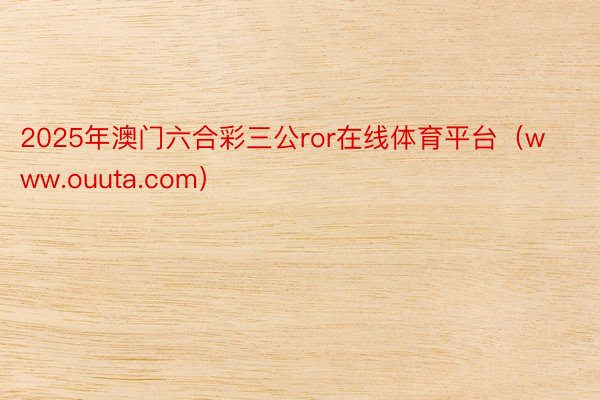 2025年澳门六合彩三公ror在线体育平台（www.ouuta.com）