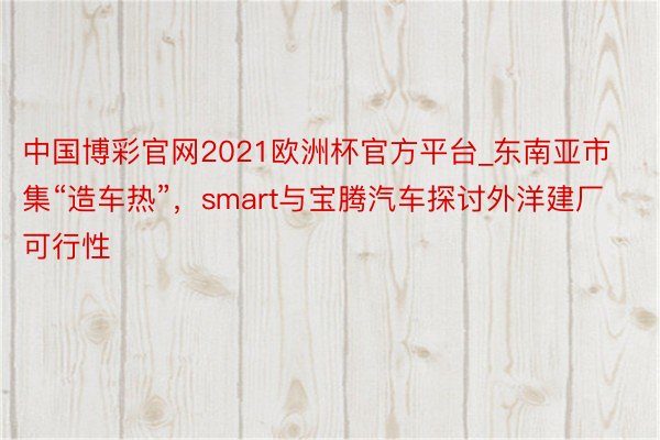 中国博彩官网2021欧洲杯官方平台_东南亚市集“造车热”，smart与宝腾汽车探讨外洋建厂可行性